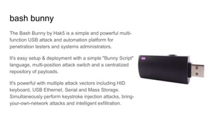 bash bunny
The Bash Bunny by Hak5 is a simple and powerful multi-
function USB attack and automation platform for
penetration testers and systems administrators.
It's easy setup & deployment with a simple "Bunny Script"
language, multi-position attack switch and a centralized
repository of payloads.
It's powerful with multiple attack vectors including HID
keyboard, USB Ethernet, Serial and Mass Storage.
Simultaneously perform keystroke injection attacks, bring-
your-own-network attacks and intelligent exfiltration.
 