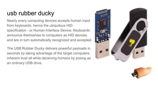 usb rubber ducky
Nearly every computing devices accepts human input
from keyboards, hence the ubiquitous HID
specification - or Human Interface Device. Keyboards
announce themselves to computers as HID devices
and are in turn automatically recognized and accepted.
The USB Rubber Ducky delivers powerful payloads in
seconds by taking advantage of the target computers
inherent trust all while deceiving humans by posing as
an ordinary USB drive.
 