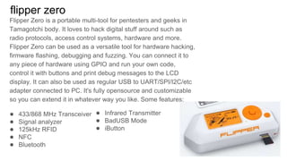 flipper zero
Flipper Zero is a portable multi-tool for pentesters and geeks in
Tamagotchi body. It loves to hack digital stuff around such as
radio protocols, access control systems, hardware and more.
Flipper Zero can be used as a versatile tool for hardware hacking,
firmware flashing, debugging and fuzzing. You can connect it to
any piece of hardware using GPIO and run your own code,
control it with buttons and print debug messages to the LCD
display. It can also be used as regular USB to UART/SPI/I2C/etc
adapter connected to PC. It's fully opensource and customizable
so you can extend it in whatever way you like. Some features:
● 433/868 MHz Transceiver
● Signal analyzer
● 125kHz RFID
● NFC
● Bluetooth
● Infrared Transmitter
● BadUSB Mode
● iButton
 