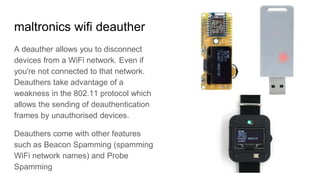 maltronics wifi deauther
A deauther allows you to disconnect
devices from a WiFi network. Even if
you're not connected to that network.
Deauthers take advantage of a
weakness in the 802.11 protocol which
allows the sending of deauthentication
frames by unauthorised devices.
Deauthers come with other features
such as Beacon Spamming (spamming
WiFi network names) and Probe
Spamming
 