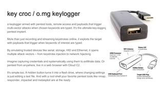 key croc / o.mg keylogger
a keylogger armed with pentest tools, remote access and payloads that trigger
multi-vector attacks when chosen keywords are typed. It's the ultimate key-logging
pentest implant.
More than just recording and streaming keystrokes online, it exploits the target
with payloads that trigger when keywords of interest are typed.
By emulating trusted devices like serial, storage, HID and Ethernet, it opens
multiple attack vectors – from keystroke injection to network hijacking.
Imagine capturing credentials and systematically using them to exfiltrate data. Or
pentest from anywhere, live in a web browser with Cloud C2.
It's simple too. A hidden button turns it into a flash drive, where changing settings
is just editing a text file. And with a root shell your favorite pentest tools like nmap,
responder, impacket and metasploit are at the ready
 