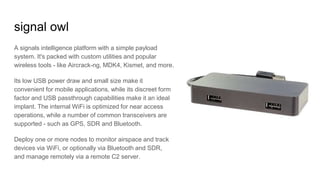 signal owl
A signals intelligence platform with a simple payload
system. It's packed with custom utilities and popular
wireless tools - like Aircrack-ng, MDK4, Kismet, and more.
Its low USB power draw and small size make it
convenient for mobile applications, while its discreet form
factor and USB passthrough capabilities make it an ideal
implant. The internal WiFi is optimized for near access
operations, while a number of common transceivers are
supported - such as GPS, SDR and Bluetooth.
Deploy one or more nodes to monitor airspace and track
devices via WiFi, or optionally via Bluetooth and SDR,
and manage remotely via a remote C2 server.
 
