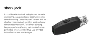 shark jack
A portable network attack tool optimized for social
engineering engagements and opportunistic wired
network auditing. Out-of-the-box it's armed with an
ultra fast nmap payload, providing quick and easy
network reconnaissance. The simple scripting
language and attack/arming switch make loading
payloads a breeze, and the RGB LED provides
instant feedback on attack stages.
 