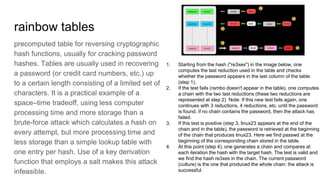rainbow tables
precomputed table for reversing cryptographic
hash functions, usually for cracking password
hashes. Tables are usually used in recovering
a password (or credit card numbers, etc.) up
to a certain length consisting of a limited set of
characters. It is a practical example of a
space–time tradeoff, using less computer
processing time and more storage than a
brute-force attack which calculates a hash on
every attempt, but more processing time and
less storage than a simple lookup table with
one entry per hash. Use of a key derivation
function that employs a salt makes this attack
infeasible.
1. Starting from the hash ("re3xes") in the image below, one
computes the last reduction used in the table and checks
whether the password appears in the last column of the table
(step 1).
2. If the test fails (rambo doesn't appear in the table), one computes
a chain with the two last reductions (these two reductions are
represented at step 2) Note: If this new test fails again, one
continues with 3 reductions, 4 reductions, etc. until the password
is found. If no chain contains the password, then the attack has
failed.
3. If this test is positive (step 3, linux23 appears at the end of the
chain and in the table), the password is retrieved at the beginning
of the chain that produces linux23. Here we find passwd at the
beginning of the corresponding chain stored in the table.
4. At this point (step 4), one generates a chain and compares at
each iteration the hash with the target hash. The test is valid and
we find the hash re3xes in the chain. The current password
(culture) is the one that produced the whole chain: the attack is
successful.
 