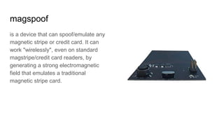 magspoof
is a device that can spoof/emulate any
magnetic stripe or credit card. It can
work "wirelessly", even on standard
magstripe/credit card readers, by
generating a strong electromagnetic
field that emulates a traditional
magnetic stripe card.
 