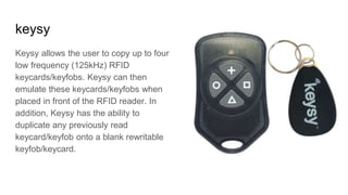 keysy
Keysy allows the user to copy up to four
low frequency (125kHz) RFID
keycards/keyfobs. Keysy can then
emulate these keycards/keyfobs when
placed in front of the RFID reader. In
addition, Keysy has the ability to
duplicate any previously read
keycard/keyfob onto a blank rewritable
keyfob/keycard.
 