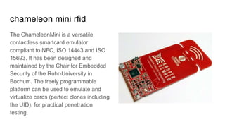 chameleon mini rfid
The ChameleonMini is a versatile
contactless smartcard emulator
compliant to NFC, ISO 14443 and ISO
15693. It has been designed and
maintained by the Chair for Embedded
Security of the Ruhr-University in
Bochum. The freely programmable
platform can be used to emulate and
virtualize cards (perfect clones including
the UID), for practical penetration
testing.
 