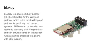 blekey
BLEKey is a Bluetooth Low Energy
(BLE) enabled tap for the Wiegand
protocol, which is the most widespread
protocol for proximity card reader
systems. BLEKey can be installed in a
reader to passively sniff Wiegand data,
and can emulate cards on that reader.
All data can be offloaded to a phone
with BLE support.
 