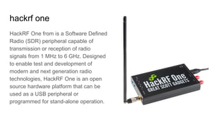 hackrf one
HackRF One from is a Software Defined
Radio (SDR) peripheral capable of
transmission or reception of radio
signals from 1 MHz to 6 GHz. Designed
to enable test and development of
modern and next generation radio
technologies, HackRF One is an open
source hardware platform that can be
used as a USB peripheral or
programmed for stand-alone operation.
 