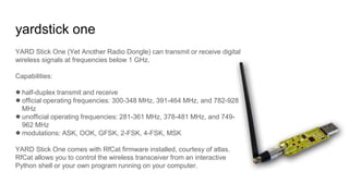 yardstick one
YARD Stick One (Yet Another Radio Dongle) can transmit or receive digital
wireless signals at frequencies below 1 GHz.
Capabilities:
●half-duplex transmit and receive
●official operating frequencies: 300-348 MHz, 391-464 MHz, and 782-928
MHz
●unofficial operating frequencies: 281-361 MHz, 378-481 MHz, and 749-
962 MHz
●modulations: ASK, OOK, GFSK, 2-FSK, 4-FSK, MSK
YARD Stick One comes with RfCat firmware installed, courtesy of atlas.
RfCat allows you to control the wireless transceiver from an interactive
Python shell or your own program running on your computer.
 
