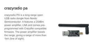 crazyradio pa
crazyradio PA is a long range open
USB radio dongle from Nordic
Semiconductor. It features a 20dBm
power amplifier, LNA and comes pre-
programmed with Crazyflie compatible
firmware. The power amplifier boosts
the range, giving a range of more than
1km (line of sight).
 