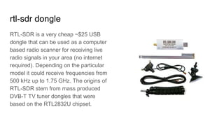 rtl-sdr dongle
RTL-SDR is a very cheap ~$25 USB
dongle that can be used as a computer
based radio scanner for receiving live
radio signals in your area (no internet
required). Depending on the particular
model it could receive frequencies from
500 kHz up to 1.75 GHz. The origins of
RTL-SDR stem from mass produced
DVB-T TV tuner dongles that were
based on the RTL2832U chipset.
 