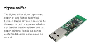 zigbee sniffer
The Zigbee sniffer allows capture and
display of data frames transmitted
between ZigBee devices. It captures the
data received with a separate radio from
that used by the main system, and can
display low level frames that can be
useful for debugging problems on the
network
 