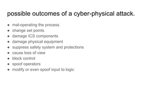 possible outcomes of a cyber-physical attack.
● mal-operating the process
● change set points
● damage ICS components
● damage physical equipment
● suppress safety system and protections
● cause loss of view
● block control
● spoof operators
● modify or even spoof input to logic
 