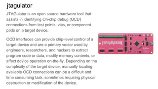 jtagulator
JTAGulator is an open source hardware tool that
assists in identifying On-chip debug (OCD)
connections from test points, vias, or component
pads on a target device.
OCD interfaces can provide chip-level control of a
target device and are a primary vector used by
engineers, researchers, and hackers to extract
program code or data, modify memory contents, or
affect device operation on-the-fly. Depending on the
complexity of the target device, manually locating
available OCD connections can be a difficult and
time consuming task, sometimes requiring physical
destruction or modification of the device.
 