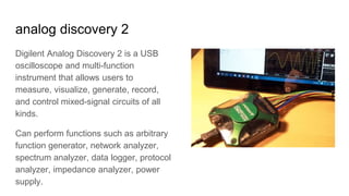 analog discovery 2
Digilent Analog Discovery 2 is a USB
oscilloscope and multi-function
instrument that allows users to
measure, visualize, generate, record,
and control mixed-signal circuits of all
kinds.
Can perform functions such as arbitrary
function generator, network analyzer,
spectrum analyzer, data logger, protocol
analyzer, impedance analyzer, power
supply.
 