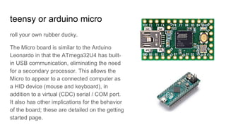 teensy or arduino micro
roll your own rubber ducky.
The Micro board is similar to the Arduino
Leonardo in that the ATmega32U4 has built-
in USB communication, eliminating the need
for a secondary processor. This allows the
Micro to appear to a connected computer as
a HID device (mouse and keyboard), in
addition to a virtual (CDC) serial / COM port.
It also has other implications for the behavior
of the board; these are detailed on the getting
started page.
 