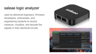 saleae logic analyzer
used by electrical engineers, firmware
developers, enthusiasts, and
engineering students to record,
measure, visualize, and decode the
signals in their electrical circuits.
 