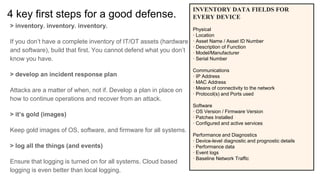 4 key first steps for a good defense.
> inventory. inventory. inventory.
If you don’t have a complete inventory of IT/OT assets (hardware
and software), build that first. You cannot defend what you don’t
know you have.
> develop an incident response plan
Attacks are a matter of when, not if. Develop a plan in place on
how to continue operations and recover from an attack.
> it’s gold (images)
Keep gold images of OS, software, and firmware for all systems.
> log all the things (and events)
Ensure that logging is turned on for all systems. Cloud based
logging is even better than local logging.
INVENTORY DATA FIELDS FOR
EVERY DEVICE
Physical
· Location
· Asset Name / Asset ID Number
· Description of Function
· Model/Manufacturer
· Serial Number
Communications
· IP Address
· MAC Address
· Means of connectivity to the network
· Protocol(s) and Ports used
Software
· OS Version / Firmware Version
· Patches Installed
· Configured and active services
Performance and Diagnostics
· Device-level diagnostic and prognostic details
· Performance data
· Event logs
· Baseline Network Traffic
 