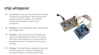 chip whisperer
● ChipWhisperer is an open source toolchain dedicated
to hardware security research, side-channel power
analysis and glitching attacks.. This toolchain
consists of several layers of open source
components:
● Hardware: The ChipWhisperer uses a capture board
and a target board.
● Firmware: Three separate pieces of firmware are
used on the ChipWhisperer hardware. The capture
board has a USB controller (in C) and an FPGA for
high-speed captures (in Verilog) with open-source
firmware.
● Software: The ChipWhisperer software is made up of
a capture program to control the hardware and
an analyzer program to process captured data.
 