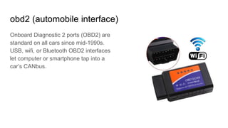 obd2 (automobile interface)
Onboard Diagnostic 2 ports (OBD2) are
standard on all cars since mid-1990s.
USB, wifi, or Bluetooth OBD2 interfaces
let computer or smartphone tap into a
car’s CANbus.
 