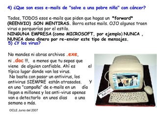 4) ¿Que son esos e-mails de "salve a una pobre niña" con cáncer?   Todos, TODOS esos e-mails que piden que hagas un  *forward* (REENVIO)    SON MENTIRAS.  Borra estos mails. OJO algunos traen virus o porquerías por el estilo.  NINGUNA EMPRESA   (como MICROSOFT, por ejemplo )  NUNCA ,  NUNCA dona dinero por re-enviar este tipo de mensajes. 5) ¿Y los virus? No mandes ni abras archivos  .exe ,  ni  .doc  !!!,  a menos que tu sepas que viene  de alguien confiable. Ahí es  el típico lugar donde van los virus. No basta con pasar un antivirus, los antivirus SIEMPRE  están atrasados.  Y en una "campaña" de e-mails en un  día llegan a millones y los anti-virus apenas van a detectarlo  en unos dias  o una semana o más. 