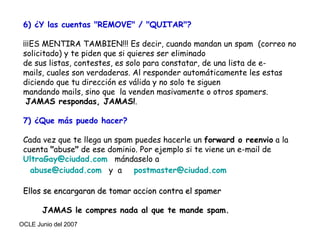 6) ¿Y las cuentas "REMOVE" / "QUITAR"? ¡¡¡ES MENTIRA TAMBIEN!!! Es decir, cuando mandan un spam  (correo no solicitado) y te piden que si quieres ser eliminado de sus listas, contestes, es solo para constatar, de una lista de e-mails, cuales son verdaderas. Al responder automáticamente les estas diciendo que tu dirección es válida y no solo te siguen  mandando mails, sino que  la venden masivamente o otros spamers.  JAMAS respondas, JAMAS! . 7) ¿Que más puedo hacer? Cada vez que te llega un spam puedes hacerle un  forward o reenvio  a la cuenta  " abuse "  de ese dominio. Por ejemplo si te viene un e-mail de  [email_address]   mándaselo a  [email_address]   y  a  [email_address]   Ellos se encargaran de tomar accion contra el spamer JAMAS le compres nada al que te mande spam. 