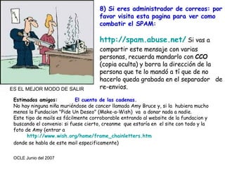 Estimados amigos:  El cuento de las cadenas. No hay ninguna niña muriéndose de cancer llamada Amy Bruce y, si la  hubiera mucho menos la Fundacion "Pide Un Deseo" (Make-a-Wish)  va  a donar nada a nadie.  Este tipo de mails es fácilmente corroborable entrando al website de la fundacion y buscando el convenio: si fuese cierto, creanme  que estaría en  el site con todo y la foto de Amy (entrar a    http :// www.wish.org / home / frame_chainletters.htm    donde se habla de este mail especificamente)  8) Si eres administrador de correos: por favor visita esta pagina para ver como combatir el SPAM: http :// spam.abuse.net /  Si vas a compartir este mensaje con varias personas, recuerda mandarlo con  CCO  (copia oculta) y borra la dirección de la persona que te lo mandó a tí que de no hacerlo queda grabada en el separador  de re-envios. ES EL MEJOR MODO DE SALIR 