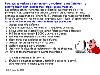 Para que no vuelvan a caer en esto y ayudemos a que Internet  y nuestro buzón sean lugares mas limpios donde trabajar.  Las cadenas son instrumentos que utilizan los webmasters de sitios pornograficos, companías que venden cualquier cosa, casinos en línea, agencias de esquemas de "dinero facil", empresas que negocian vendiendo listas de correo y otras molestas  empresas que utilizan  el spam para vivir.  Su  idea es enviar una de estas cadenas que puede ser:   1- Ayudar a un niño enfermo.  2- Que Ericsson/Nokia/Motorola esta regalando celulares.  3- Nuevo virus: no lo abra!!!!! (se llaman falsas alarmas ó Hoaxes).   4- Bill Gates va a regalar $ 5000 y un viaje a Disney.  5- Del tipo que amaneció en la tina sin un rinon.  6- Gasolineras que explotan por los celulares.  7- Agujas infectadas de HIV+ en los cines.   8- Sulfato de sodio en tu shampoo.  9- Asalto en la playa de estacionamiento de los shoppings. 10- Esto te traerá más suerte cuanto más rápido  y a más personas se lo  envíes. 11- Envíaselo a muchas personas y también a quien te lo envió,  para mostrarle lo mucho que lo quieres.  
