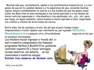 Muchas más que, normalmente, apelan a tus sentimientos humanitarios  o a tus ganas de que se te cumplan deseos o a tu esperanza de que, enviando muchas copias, mejore notablemente tu suerte o a tus miedos de que les pasen cosas (como las descritas en esos mensajes) a tus seres queridos o a tus deseos de enviar noticias ingeniosas o  interesantes a tus amistades, etc., etc., etc. para que luego, en algun momento, estos mismos e-mails regresen a ellos  engordado con cientos y cientos de direcciones de correo. Entre ellas, las de ustedes y la mía. De ahí que al poco tiempo todos  empezaremos a recibir spams cuyo remitente es, por ejemplo  9022ux5mz @bankakademie.de  o cualquier otro, ofreciéndonos  negocios en los que no estamos interesados. Los Hackers hacen ingresar a través del  e-mail a nuestra computadora los famosos programas Netbus ó BackOrifice, pudiendo controlar nuestra PC y hacer estragos; incluso nosotros, sin saberlo,  se los reenviamos a nuestros amigos. Existen tres maneras de detener esto.  