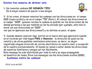 Existen tres maneras de detener esto. 1- No reenvíen cadenas  DE NINGÚN TIPO . Es la mejor manera de querer a sus amigos. 2- Si no creen, al menos reenvien las cadenas con las direcciones en  el campo  CCO  (copia oculta) y no en el campo " TO " (Para:). Al colocar las direcciones en el campo  " CCO ", quienes reciben la cadena no podrán ver las direcciones de las demás personas a las que también se les ha enviado (por ejemplo, este mail lo envié con sus direcciones en " CCO ": ven que no aparecen sus direcciones?) y se detiene un poco  el spam.  3- Cuando deseen reenviar algo, borren en el nuevo mail que aparecerá cuando en el recibido por Uds hagan  FWD o Reenviar ,  la dirección de quien se los remitió y de otros posibles remitentes anteriores, es decir, no dejen  registrada ninguna dirección de correo electrónico en vuestro mail, a excepción de la vuestra exclusivamente. Al menos no vamos a estar dando las direcciones de nuestros familiares y amigos así tan fácilmente.   Este mensaje ha sido distribuido por toda la red y se sigue propagando  en beneficio de todos. Envia tus mensajes con las direcciones ocultas ( CCO ).  ¡Luchemos contra las cadenas!   