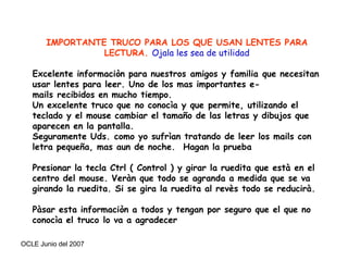 IMPORTANTE TRUCO PARA LOS QUE USAN LENTES PARA LECTURA.  Ojala les sea de utilidad   Excelente informaciòn para nuestros amigos y familia que necesitan usar lentes para leer. Uno de los mas importantes e-mails recibidos en mucho tiempo.  Un excelente truco que no conocìa y que permite, utilizando el teclado y el mouse cambiar el tamaño de las letras y dibujos que aparecen en la pantalla.  Seguramente Uds. como yo sufrìan tratando de leer los mails con letra pequeña, mas aun de noche.  Hagan la prueba   Presionar la tecla Ctrl ( Control ) y girar la ruedita que està en el centro del mouse. Veràn que todo se agranda a medida que se va girando la ruedita. Si se gira la ruedita al revès todo se reducirà.   Pàsar esta informaciòn a todos y tengan por seguro que el que no conocìa el truco lo va a agradecer 