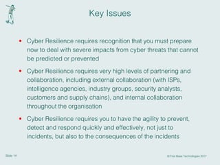 Slide 14 © First Base Technologies 2017
Key Issues
• Cyber Resilience requires recognition that you must prepare
now to deal with severe impacts from cyber threats that cannot
be predicted or prevented
• Cyber Resilience requires very high levels of partnering and
collaboration, including external collaboration (with ISPs,
intelligence agencies, industry groups, security analysts,
customers and supply chains), and internal collaboration
throughout the organisation
• Cyber Resilience requires you to have the agility to prevent,
detect and respond quickly and effectively, not just to
incidents, but also to the consequences of the incidents
 