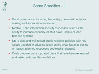 Slide 15 © First Base Technologies 2017
Some Specifics - 1
• Good governance, including leadership, devolved decision-
making and appropriate escalation
• Nimble IT and information security responses, such as the
ability to increase capacity, or shut down, isolate or load
balance systems
• Up-to-date and well tested public relations policies, with key
issues decided in advance (such as the organisational stance
on issues, planned responses and media releases)
• Crisis preparedness: updated plans that have been rehearsed
and tested with real life simulations
 