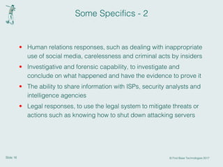 Slide 16 © First Base Technologies 2017
Some Specifics - 2
• Human relations responses, such as dealing with inappropriate
use of social media, carelessness and criminal acts by insiders
• Investigative and forensic capability, to investigate and
conclude on what happened and have the evidence to prove it
• The ability to share information with ISPs, security analysts and
intelligence agencies
• Legal responses, to use the legal system to mitigate threats or
actions such as knowing how to shut down attacking servers
 