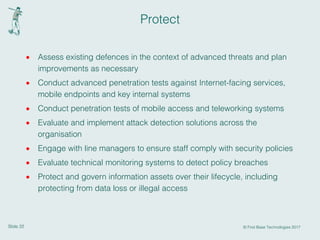 Slide 22 © First Base Technologies 2017
Protect
· Assess existing defences in the context of advanced threats and plan
improvements as necessary
· Conduct advanced penetration tests against Internet-facing services,
mobile endpoints and key internal systems
· Conduct penetration tests of mobile access and teleworking systems
· Evaluate and implement attack detection solutions across the
organisation
· Engage with line managers to ensure staff comply with security policies
· Evaluate technical monitoring systems to detect policy breaches
· Protect and govern information assets over their lifecycle, including
protecting from data loss or illegal access
 