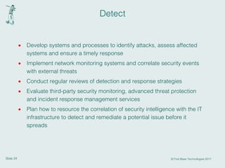 Slide 24 © First Base Technologies 2017
Detect
· Develop systems and processes to identify attacks, assess affected
systems and ensure a timely response
· Implement network monitoring systems and correlate security events
with external threats
· Conduct regular reviews of detection and response strategies
· Evaluate third-party security monitoring, advanced threat protection
and incident response management services
· Plan how to resource the correlation of security intelligence with the IT
infrastructure to detect and remediate a potential issue before it
spreads
 