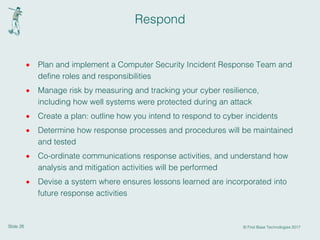 Slide 26 © First Base Technologies 2017
Respond
· Plan and implement a Computer Security Incident Response Team and
define roles and responsibilities
· Manage risk by measuring and tracking your cyber resilience,
including how well systems were protected during an attack
· Create a plan: outline how you intend to respond to cyber incidents
· Determine how response processes and procedures will be maintained
and tested
· Co-ordinate communications response activities, and understand how
analysis and mitigation activities will be performed
· Devise a system where ensures lessons learned are incorporated into
future response activities
 