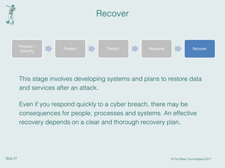 Slide 27 © First Base Technologies 2017
Recover
This stage involves developing systems and plans to restore data
and services after an attack.
Even if you respond quickly to a cyber breach, there may be
consequences for people, processes and systems. An effective
recovery depends on a clear and thorough recovery plan.
Prepare /
Identify
Protect Detect Respond Recover
 
