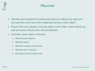 Slide 28 © First Base Technologies 2017
Recover
· Develop and implement systems and plans to restore any data and
services that may have been impacted during a cyber attack
· Ensure that your disaster recovery plans cover major cyber attacks as
well as system failures and natural disasters
· Consider cyber attack scenarios:
· Ransomware attacks
· Website hijack
· Remote access compromise
· Network-level infection
· Business Email Compromise
 