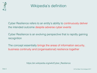 Slide 5 © First Base Technologies 2017
Wikipedia’s definition
Cyber Resilience refers to an entity's ability to continuously deliver
the intended outcome despite adverse cyber events
Cyber Resilience is an evolving perspective that is rapidly gaining
recognition
The concept essentially brings the areas of information security,
business continuity and (organisational) resilience together
https://en.wikipedia.org/wiki/Cyber_Resilience
 