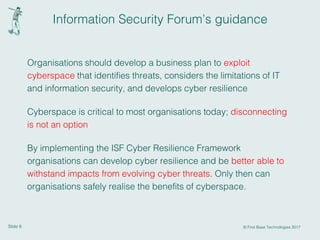 Slide 6 © First Base Technologies 2017
Information Security Forum’s guidance
Organisations should develop a business plan to exploit
cyberspace that identiﬁes threats, considers the limitations of IT
and information security, and develops cyber resilience
Cyberspace is critical to most organisations today; disconnecting
is not an option
By implementing the ISF Cyber Resilience Framework
organisations can develop cyber resilience and be better able to
withstand impacts from evolving cyber threats. Only then can
organisations safely realise the beneﬁts of cyberspace.
 