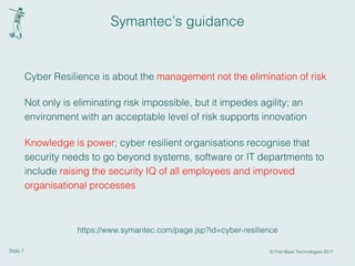 Slide 7 © First Base Technologies 2017
Symantec’s guidance
Cyber Resilience is about the management not the elimination of risk
Not only is eliminating risk impossible, but it impedes agility; an
environment with an acceptable level of risk supports innovation
Knowledge is power; cyber resilient organisations recognise that
security needs to go beyond systems, software or IT departments to
include raising the security IQ of all employees and improved
organisational processes
https://www.symantec.com/page.jsp?id=cyber-resilience
 