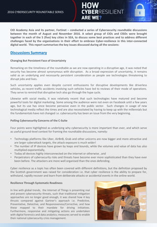 CIO Academy Asia and its partner, Fortinet – conducted a series of Cybersecurity roundtable discussions
between the month of August and November 2016. A select group of CIOs and CISOs were brought
together in each of the 5 (five) key cities in SEA, to discuss some best practices and to address different
challenges faced by the organisations in their effort to embrace Cyber-resilience in this inter-connected
digital world. This report summarises the key issues discussed during all the sessions:
Discussions Summary
Changing But Persistent Face of Uncertainty
Remarking on the timeliness of the roundtable as we are now operating in a disruptive age, it was noted that
security has become almost synonymous with disruption. As a broad expression of uncertainty, it remains
valid as an underlying and necessarily persistent consideration as people see technologies threatening to
disrupt jobs and lives.
Such uncertainty applies even despite current enthusiasms for disruptive developments like driverless
vehicles, as recent traffic accidents involving such vehicles have led to reviews of their mode of operations.
They serve to remind that disruptive tech also go through the hype cycle.
Likewise with social media, it was relatively recent that such technologies have matured and become
powerful tools for digital marketing. Some among the audience were not even on Facebook until a few years
ago, but its use has since become pervasive even in the public sector. Such changes in usage of new
technological media reflect the times and are also necessitated by having to keep up with the millennials but
the fundamentals have not changed i.e. cybersecurity has been an issue from the very beginning.
Polling Cybersecurity Concerns of the C-Suite
Four points were highlighted as underlying why cybersecurity is more important than ever, and which serve
as useful ground-level context for framing the roundtable discussions, namely:
• Technology platforms like Uber, AirBnB, Grab and other unicorns are now bigger and more attractive and
are larger cyberattack targets, the attack exposure is much wider!
• The number of IP devices have grown by leaps and bounds, while the volumes and value of data has also
multiplied exponentially,
• Today all devices highly interconnected on the internet or otherwise , and
• Perpetrators of cybersecurity risks and threats have become ever more sophisticated than they have ever
been before. The attackers are more well organised than the ones defending.
Cyber resilience as a topic has often been covered with different definitions, but the definition proposed by
the Scottish government was raised for consideration i.e. that cyber resilience is the ability to prepare for,
withstand, rapidly recover and learn from deliberate attacks or accidental events in the online world.
2016 CYBERSECURITY ROUNDTABLE SERIES
Resilience Through Systematic Readiness
In line with global trends, the Internet of Things is presenting real
and present cybersecurity threats, such that traditional mitigation
approaches are no longer good enough, it was shared how 4 key
thrusts compared against Gartner’s approach i.e. Predictive,
Preventative, Detective, and Responsiveness/Corrective, and how
these mapped to their mandate for driving initiatives.
Furthermore, responsive and mitigating actions are undertaken
with digital forensics and data analytics; measures served to enable
their national cybersecurity crisis management.
 