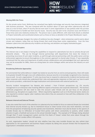 Moving With the Times
On the private sector front, McKinsey has remarked how tightly technology and security have become integrated
with business processes. This was compared with the situation about 15 years ago when cybersecurity was still
seen as a nice-to-have, when IP security did not even exist in some organisations or was parked under the purview
of IT infrastructure to handle low level security issues. Security was not seen to be a business issue and threats in
those times were also relatively amateurish. The picture now is vastly different, with state-level attacks as detailed
in Project CameraShy and coordinated attacks such as those on Sony as detailed in the Project Blockbuster report.
As the threat landscape changed, the notion of resilience has also changed – when enterprises used to worry about
viruses and malware, today they are facing threats that could bring down entire organisations. Even the lines
between cybercrime and cybersecurity incidents are blurring, and attackers are largely motivated by gain.
Disrupting the Disrupters
The interest now is not simply in having the capabilities to respond to cyberattacks but also to actively disrupt and
dismantle attacks. This can be through internal partnerships with departments that share the interest in
preventing recurrence of such cyber incidents, as well through external partnerships with the public sector and law
enforcement agencies to ensure thoroughness in the common approach to shared cyber threats. IT was repeatedly
mentioned that the value and importance of public-private collaborations and acknowledged that such approaches
may not be accessible for SMEs, there are strong bases for active dialogue within and across the industry on such
matters.
Broadening Defensive Approaches
He commented that while defence in depth has looked at security from an end-to-end perspective, there still needs
to be greater breadth through cross-unit collaborations, because security is increasingly recognised to be a business
issue as well. As such, organisations’ IT units may know how to respond to cybersecurity incidents but business and
other corporate units should also understand their roles and appropriate responses on their part e.g. how to work
with service providers, understand the legal implications and communicate with external parties etc.
Security incident management has likewise also evolved – from IT-driven perspectives e.g. ITIL security
management to an enterprise view involving different aspects of business and corporate dimensions. The business
continuity programme will also need to take into account cyber threats and not just focus on the physical
dimensions e.g. disruptions to supply chain. Where required by regulation such as in the financial sector, banks are
also required to conduct regular cyber readiness tests where they are assessed on how well they collaborate in the
event of attacks.
Between Internal and External Threats
It was also noted that much of the attention on cybersecurity has tended to focus on external threats but reminded
that internal security threats e.g. due to intentional misuse or sheer human errors also merit attention, not least
from the perspective of balancing security spends and investments. Attention must also be drawn to the spectre of
invisible threats due to infiltration of trusted third parties with direct connectivity to systems, which enable
attackers to gain a foothold and access to the actual intended targets. The example of JP Morgan being attacked
through their IT asset management system and the First Bank of Taiwan’ ordeal that came about through the
compromise of their London office’s IVR systems.
As such, organisation leaders’ should not only redefine how they view invisible threats but also rethink their
approaches to risk assessments and business impact analyses by taking into account threats that lie beyond the
organisation’s immediate environment.
2016 CYBERSECURITY ROUNDTABLE SERIES
 