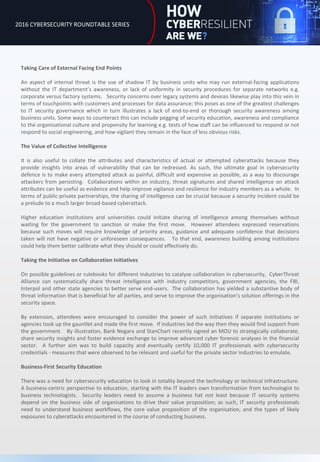 Taking Care of External Facing End Points
An aspect of internal threat is the use of shadow IT by business units who may run external-facing applications
without the IT department’s awareness, or lack of uniformity in security procedures for separate networks e.g.
corporate versus factory systems. Security concerns over legacy systems and devices likewise play into this vein in
terms of touchpoints with customers and processes for data assurance; this poses as one of the greatest challenges
to IT security governance which in turn illustrates a lack of end-to-end or thorough security awareness among
business units. Some ways to counteract this can include pegging of security education, awareness and compliance
to the organisational culture and propensity for learning e.g. tests of how staff can be influenced to respond or not
respond to social engineering, and how vigilant they remain in the face of less obvious risks.
The Value of Collective Intelligence
It is also useful to collate the attributes and characteristics of actual or attempted cyberattacks because they
provide insights into areas of vulnerability that can be redressed. As such, the ultimate goal in cybersecurity
defence is to make every attempted attack as painful, difficult and expensive as possible, as a way to discourage
attackers from persisting. Collaborations within an industry, threat signatures and shared intelligence on attack
attributes can be useful as evidence and help improve vigilance and resilience for industry members as a whole. In
terms of public-private partnerships, the sharing of intelligence can be crucial because a security incident could be
a prelude to a much larger broad-based cyberattack.
Higher education institutions and universities could initiate sharing of intelligence among themselves without
waiting for the government to sanction or make the first move. However attendees expressed reservations
because such moves will require knowledge of priority areas, guidance and adequate confidence that decisions
taken will not have negative or unforeseen consequences. To that end, awareness building among institutions
could help them better calibrate what they should or could effectively do.
Taking the Initiative on Collaboration Initiatives
On possible guidelines or rulebooks for different industries to catalyse collaboration in cybersecurity, CyberThreat
Alliance can systematically share threat intelligence with industry competitors, government agencies, the FBI,
Interpol and other state agencies to better serve end-users. The collaboration has yielded a substantive body of
threat information that is beneficial for all parties, and serve to improve the organisation’s solution offerings in the
security space.
By extension, attendees were encouraged to consider the power of such initiatives if separate institutions or
agencies took up the gauntlet and made the first move. If industries led the way then they would find support from
the government. By illustration, Bank Negara and StanChart recently signed an MOU to strategically collaborate,
share security insights and foster evidence exchange to improve advanced cyber forensic analyses in the financial
sector. A further aim was to build capacity and eventually certify 10,000 IT professionals with cybersecurity
credentials - measures that were observed to be relevant and useful for the private sector industries to emulate.
Business-First Security Education
There was a need for cybersecurity education to look in totality beyond the technology or technical infrastructure.
A business-centric perspective to education, starting with the IT leaders own transformation from technologist to
business technologists. Security leaders need to assume a business hat not least because IT security systems
depend on the business side of organisations to drive their value proposition; as such, IT security professionals
need to understand business workflows, the core value proposition of the organisation, and the types of likely
exposures to cyberattacks encountered in the course of conducting business.
2016 CYBERSECURITY ROUNDTABLE SERIES
 