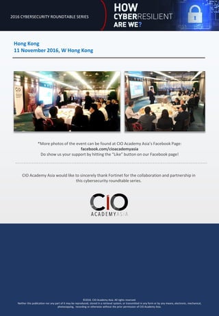 2016 CYBERSECURITY ROUNDTABLE SERIES
Hong Kong
11 November 2016, W Hong Kong
©2016. CIO Academy Asia. All rights reserved.
Neither this publication nor any part of it may be reproduced, stored in a retrieval system, or transmitted in any form or by any means, electronic, mechanical,
photocopying, recording or otherwise without the prior permission of CIO Academy Asia.
CIO Academy Asia would like to sincerely thank Fortinet for the collaboration and partnership in
this cybersecurity roundtable series.
*More photos of the event can be found at CIO Academy Asia’s Facebook Page:
facebook.com/cioacademyasia
Do show us your support by hitting the “Like” button on our Facebook page!
 