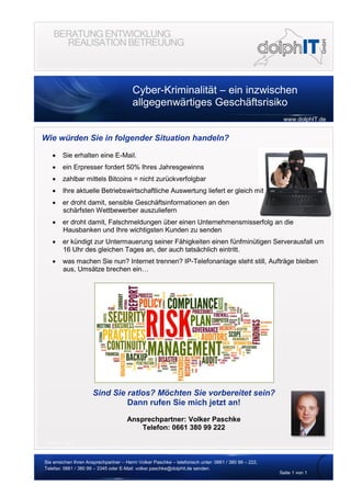 Cyber-Kriminalität – ein inzwischen
allgegenwärtiges Geschäftsrisiko
www.dolphIT.de
Sie erreichen Ihren Ansprechpartner – Herrn Volker Paschke – telefonisch unter: 0661 / 380 99 – 222,
Telefax: 0661 / 380 99 – 3345 oder E-Mail: volker.paschke@dolphit.de senden.
Seite 1 von 1
Seite 1 von 1
Wie würden Sie in folgender Situation handeln?
 Sie erhalten eine E-Mail.
 ein Erpresser fordert 50% Ihres Jahresgewinns
 zahlbar mittels Bitcoins = nicht zurückverfolgbar
 Ihre aktuelle Betriebswirtschaftliche Auswertung liefert er gleich mit
 er droht damit, sensible Geschäftsinformationen an den
schärfsten Wettbewerber auszuliefern
 er droht damit, Falschmeldungen über einen Unternehmensmisserfolg an die
Hausbanken und Ihre wichtigsten Kunden zu senden
 er kündigt zur Untermauerung seiner Fähigkeiten einen fünfminütigen Serverausfall um
16 Uhr des gleichen Tages an, der auch tatsächlich eintritt.
 was machen Sie nun? Internet trennen? IP-Telefonanlage steht still, Aufträge bleiben
aus, Umsätze brechen ein…
Sind Sie ratlos? Möchten Sie vorbereitet sein?
Dann rufen Sie mich jetzt an!
Ansprechpartner: Volker Paschke
Telefon: 0661 380 99 222
 
