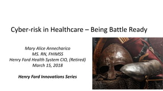 Cyber-risk in Healthcare – Being Battle Ready
Mary Alice Annecharico
MS. RN, FHIMSS
Henry Ford Health System CIO, (Retired)
March 15, 2018
Henry Ford Innovations Series
 