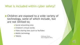 What is included within cyber safety?
 Children

are exposed to a wide variety of
technology, some of which include, but
are not limited to;
 Social

networking sites

 Children’s

 Video

virtual worlds

sharing sites (such as YouTube)

 Mobile
 Tablets

technology
(Holloway, Green,
and Livingstone 2013).

 